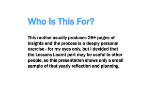 Who Is This For?
This routine usually produces 25+ pages of
insights and the process is a deeply personal
exercise - for my eyes only, but I decided that
the Lessons Learnt part may be useful to other
people, so this presentation shows only a small
sample of that yearly reflection and planning.
 