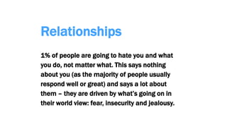 Relationships
1% of people are going to hate you and what
you do, not matter what. This says nothing
about you (as the majority of people usually
respond well or great) and says a lot about
them – they are driven by what’s going on in
their world view: fear, insecurity and jealousy.
 