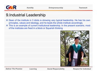 Humility              Entrepreneurship                Teamwork



9.Industrial Leadership
9 I d t i l L d hi
 Dean of the institute in 3 idiots is showing very typical leadership. He has his own
  principles,
  principles values and ideology and he leads the whole institute accordingly
                           ideology,                                accordingly.
 This is an example of current institutional leadership. In the present scenario, most
  of the institutes are fixed in a block or Squarish thinking




Deliver The Promise      Learning         Social Responsibility      Respect for Individual
 