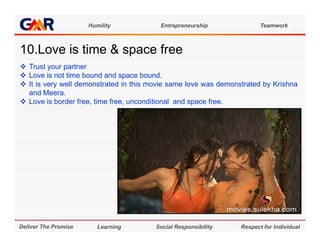 Humility           Entrepreneurship               Teamwork



10.Love i ti
10 L    is time & space f
                        free
 Trust your partner
 Love is not time bound and space bound
                                      bound.
 It is very well demonstrated in this movie same love was demonstrated by Krishna
  and Meera.
 Love is border free, time free, unconditional and space free.




Deliver The Promise      Learning       Social Responsibility    Respect for Individual
 