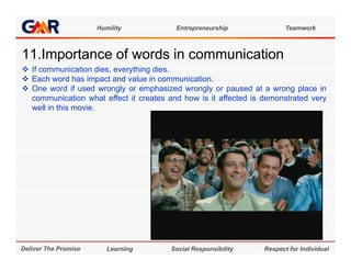 Humility           Entrepreneurship               Teamwork



11.Importance of words i communication
11 I    t      f    d in       i ti
 If communication dies, everything dies.
 Each word has impact and value in communication.
 One word if used wrongly or emphasized wrongly or paused at a wrong place in
  communication what effect it creates and how is it affected is demonstrated very
  well in this movie.




Deliver The Promise      Learning       Social Responsibility    Respect for Individual
 