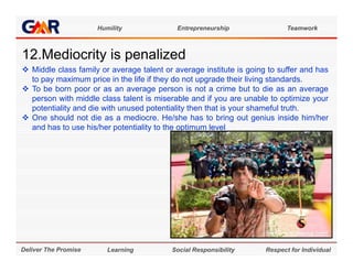 Humility              Entrepreneurship                Teamwork



12.Mediocrity is
12 M di it i penalized
                 li d
 Middle class family or average talent or average institute is going to suffer and has
  to pay maximum price in the life if they do not upgrade their living standards.
 To be born poor or as an average person is not a crime but to die as an average
  person with middle class talent is miserable and if you are unable to optimize your
  potentiality and die with unused potentiality then that is your shameful truth.
 One should not die as a mediocre He/she has to bring out genius inside him/her
                             mediocre.
  and has to use his/her potentiality to the optimum level




Deliver The Promise      Learning         Social Responsibility      Respect for Individual
 
