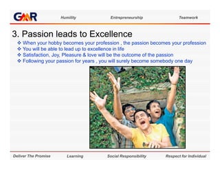 Humility           Entrepreneurship              Teamwork



3. Passion l d t E
3 P    i leads to Excellence
                      ll
   When your hobby becomes your profession , the passion becomes your profession
   You will be able to lead up to excellence in life
   Satisfaction, Joy, Pleasure & love will be the outcome of the passion
   Following your passion for years , you will surely become somebody one day




Deliver The Promise      Learning      Social Responsibility    Respect for Individual
 