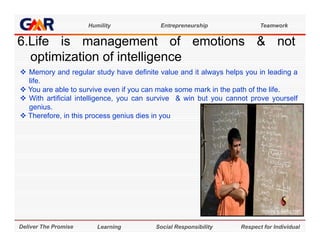 Humility            Entrepreneurship               Teamwork


6 e s
6.Life is management of emotions & not
             a age e        o e o o s o
  optimization of intelligence
 Memory and regular study have definite value and it always helps you in leading a
  life.
 You are able to survive even if you can make some mark in the path of the life.
 With artificial intelligence, you can survive & win but you cannot prove yourself
  genius.
  genius
 Therefore, in this process genius dies in you




Deliver The Promise      Learning       Social Responsibility     Respect for Individual
 