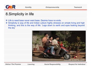 Humility              Entrepreneurship                 Teamwork



8.Simplicity in life
8 Si li it i lif
 Life is need base never want base. Desires have no ends.
 Simplicity is way of life and Indian culture highly stresses on simple living and high
  thinking, and this is the way of life: ‘Legs down to earth and eyes looking beyond
  the sky’




Deliver The Promise      Learning          Social Responsibility      Respect for Individual
 