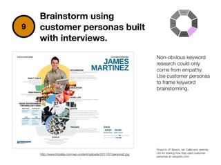 http://www.triciatjia.com/wp-content/uploads/2011/07/persona2.jpg
9
Brainstorm using
customer personas built
with interviews.
Non-obvious keyword
research could only
come from empathy.
Use customer personas
to frame keyword
brainstorming.
Props to JP Bisson, Ian Callet and Jeremie
Lim for sharing how they used customer
personas at cebujobs.com
 