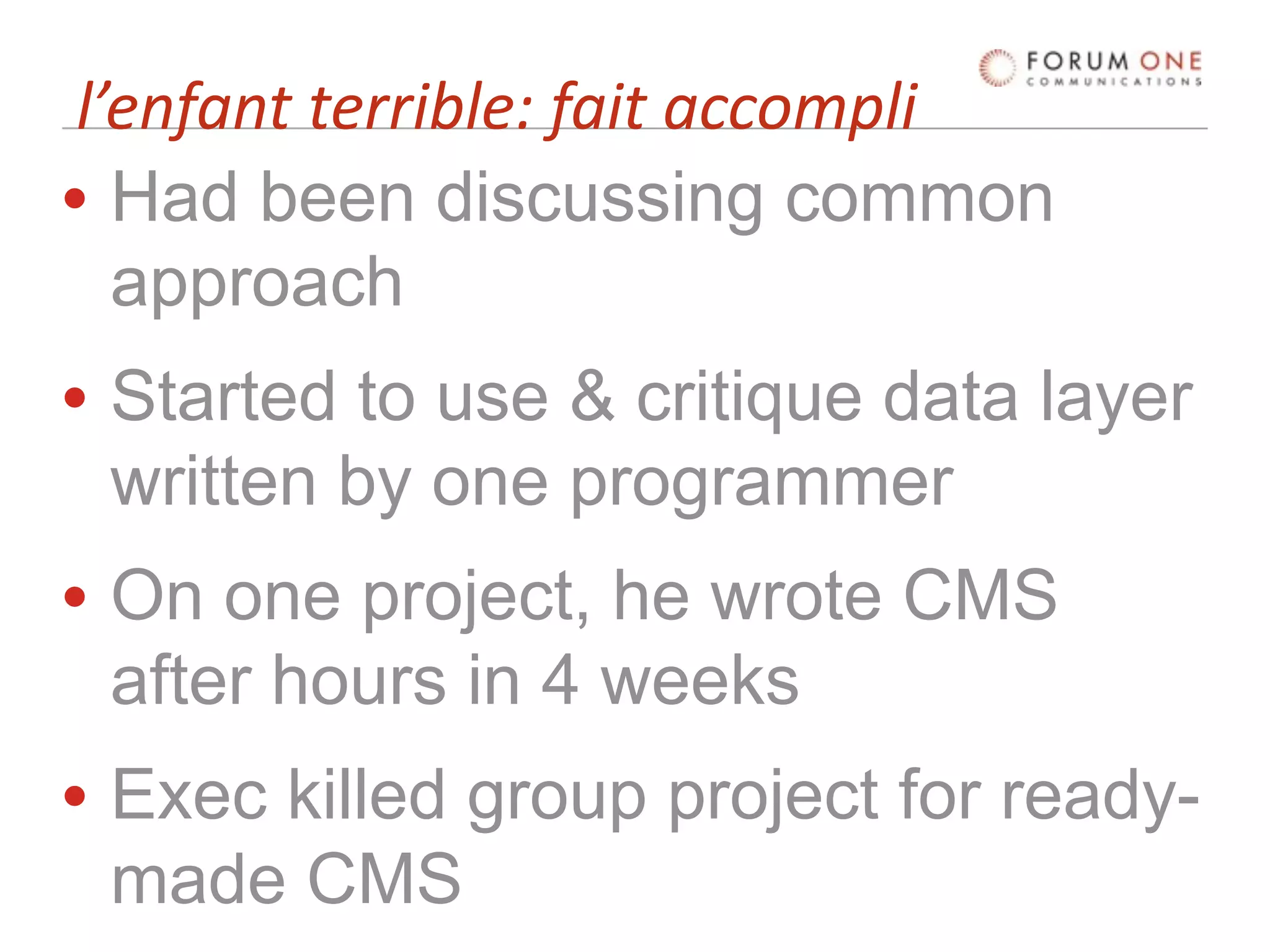 l’enfant terrible: fait accompli
• Had been discussing common
   approach
• Started to use & critique data layer
  written by one programmer
• On one project, he wrote CMS
  after hours in 4 weeks
• Exec killed group project for ready-
  made CMS
 