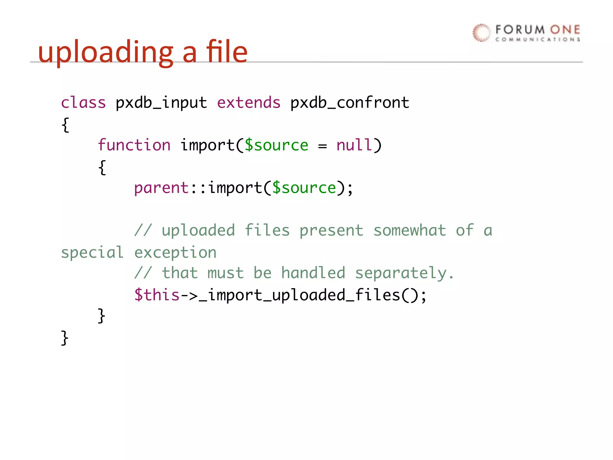 uploading a ﬁle
 class pxdb_input extends pxdb_confront
 {
     function import($source = null)
     {
         parent::import($source);

         // uploaded files present somewhat of a
 special exception
         // that must be handled separately.
         $this->_import_uploaded_files();
     }
 }
 