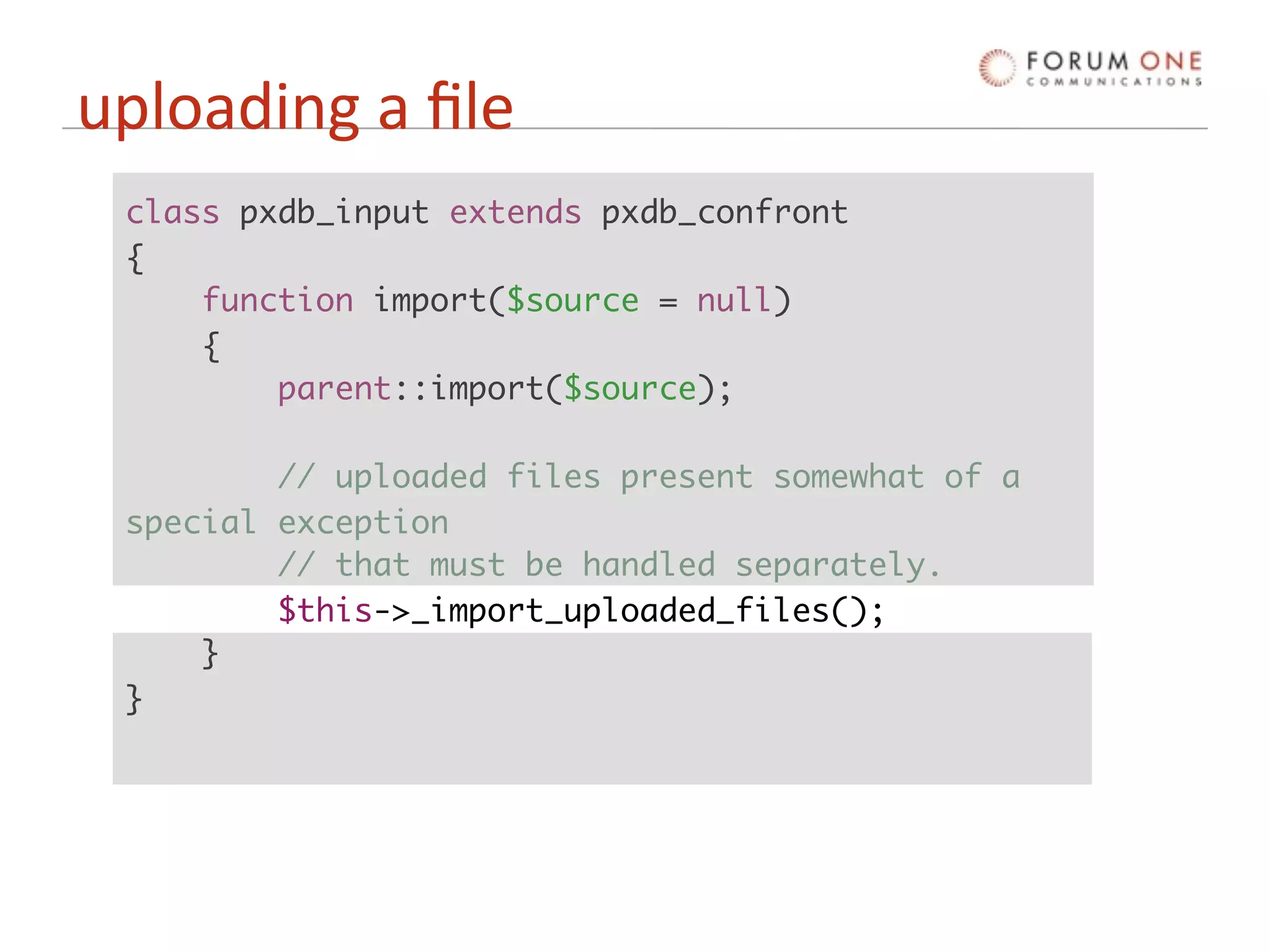 uploading a ﬁle
 class pxdb_input extends pxdb_confront
 {
     function import($source = null)
     {
         parent::import($source);

         // uploaded files present somewhat of a
 special exception
         // that must be handled separately.
         $this->_import_uploaded_files();
     }
 }
 