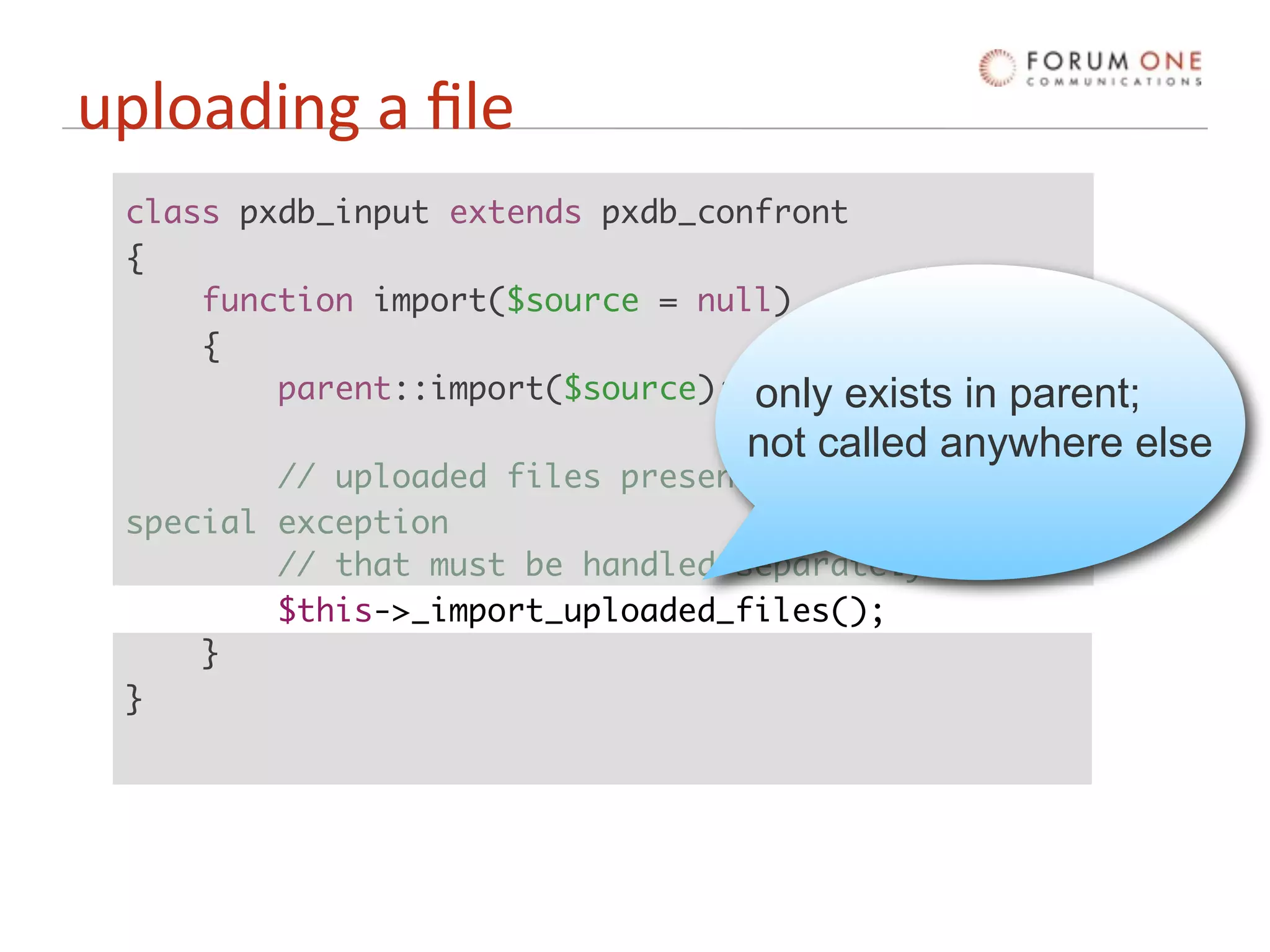uploading a ﬁle
 class pxdb_input extends pxdb_confront
 {
     function import($source = null)
     {
         parent::import($source); only exists in parent;
                                  not called anywhere else
         // uploaded files present somewhat of a
 special exception
         // that must be handled separately.
         $this->_import_uploaded_files();
     }
 }
 