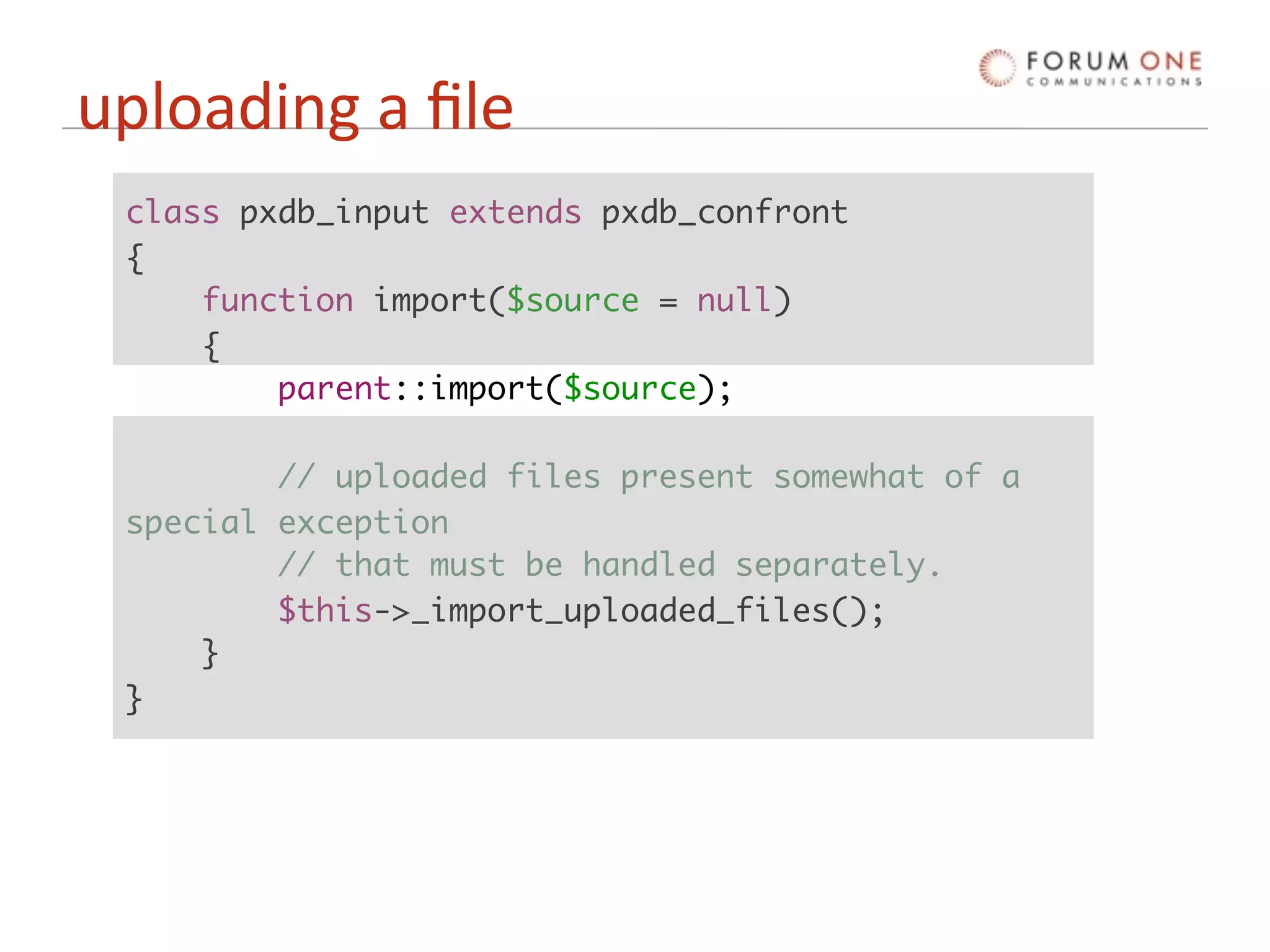 uploading a ﬁle
 class pxdb_input extends pxdb_confront
 {
     function import($source = null)
     {
         parent::import($source);

         // uploaded files present somewhat of a
 special exception
         // that must be handled separately.
         $this->_import_uploaded_files();
     }
 }
 