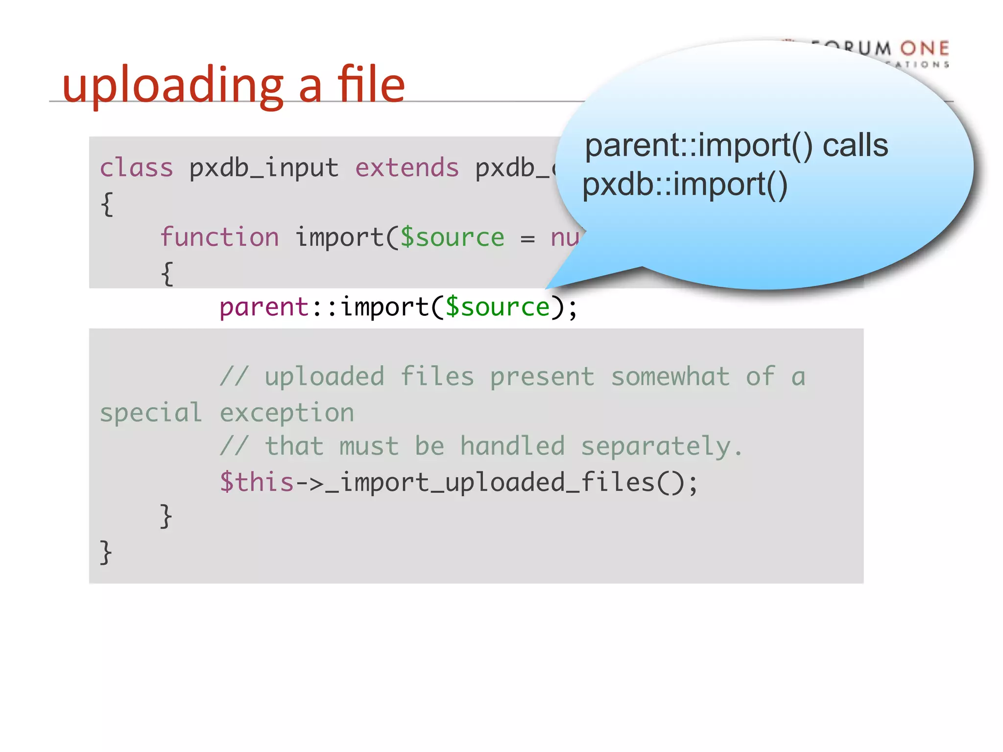 uploading a ﬁle
                                  parent::import() calls
 class pxdb_input extends pxdb_confront
                                  pxdb::import()
 {
     function import($source = null)
     {
         parent::import($source);

         // uploaded files present somewhat of a
 special exception
         // that must be handled separately.
         $this->_import_uploaded_files();
     }
 }
 