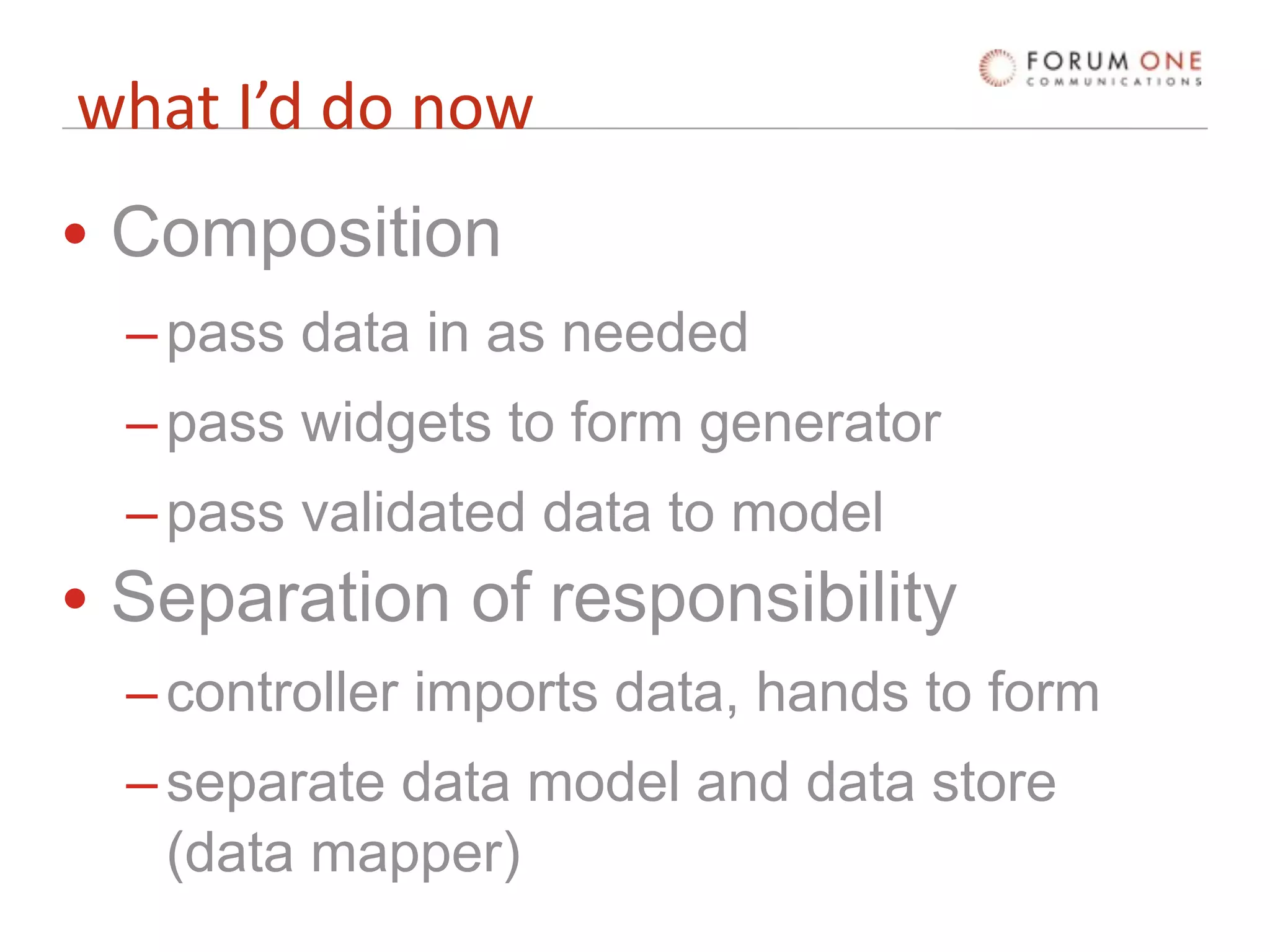 what I’d do now
• Composition
  – pass data in as needed
  – pass widgets to form generator
  – pass validated data to model
• Separation of responsibility
  – controller imports data, hands to form
  – separate data model and data store
    (data mapper)
 