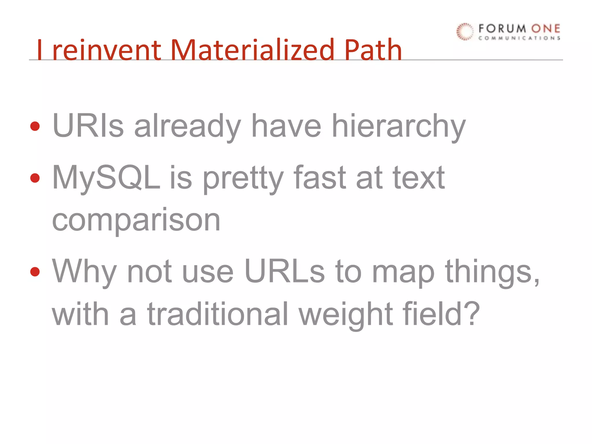 I reinvent Materialized Path

• URIs already have hierarchy
• MySQL is pretty fast at text
  comparison
• Why not use URLs to map things,
  with a traditional weight field?
 