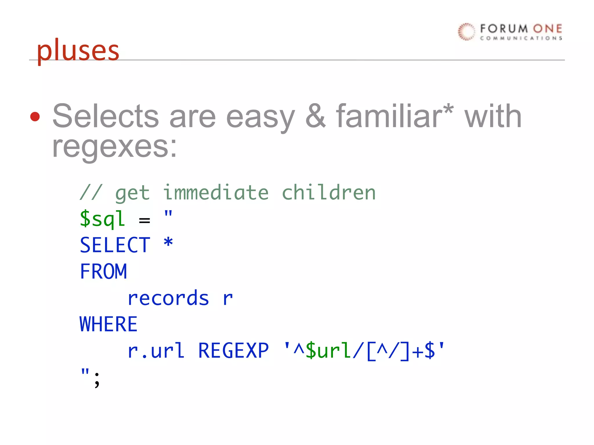 pluses

• Selects are easy & familiar* with
  regexes:
   // get immediate children
   $sql = "
   SELECT *
   FROM
        records r
   WHERE
        r.url REGEXP '^$url/[^/]+$'
   ";
 