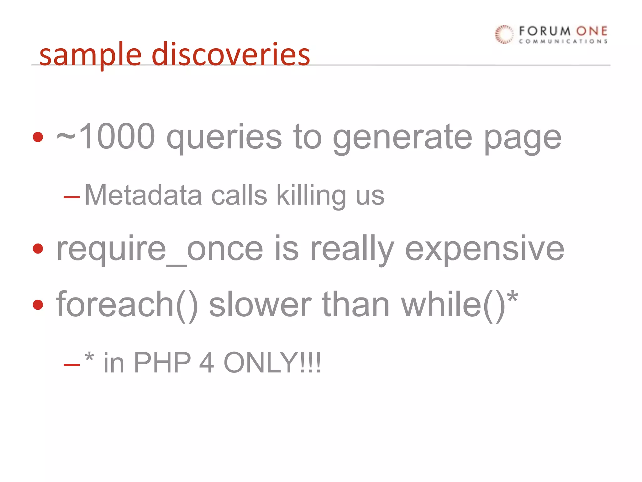 sample discoveries

• ~1000 queries to generate page
  – Metadata calls killing us
• require_once is really expensive
• foreach() slower than while()*
  – * in PHP 4 ONLY!!!
 