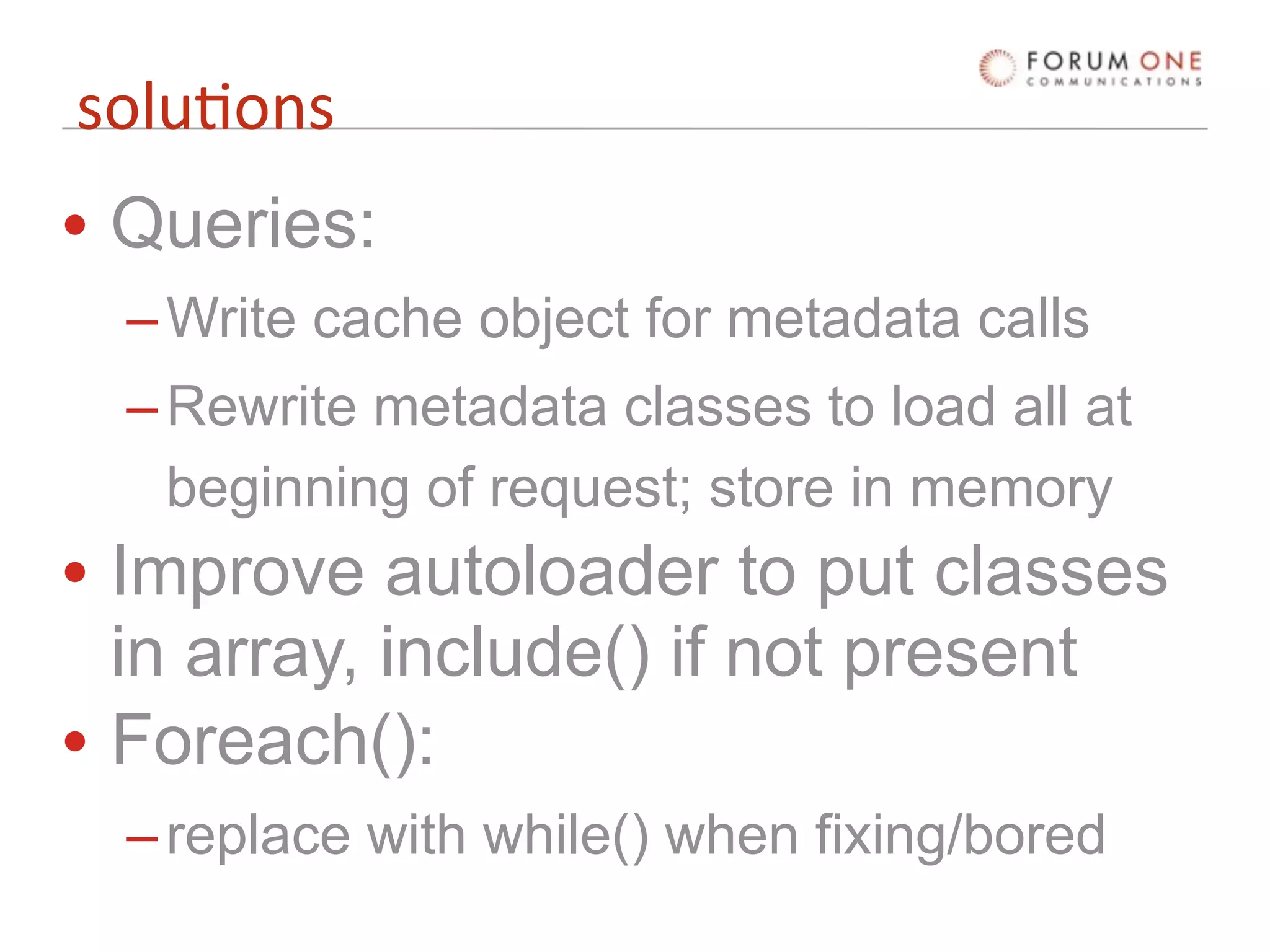 solu'ons
• Queries:
  – Write cache object for metadata calls
  – Rewrite metadata classes to load all at
    beginning of request; store in memory
• Improve autoloader to put classes
  in array, include() if not present
• Foreach():
  – replace with while() when fixing/bored
 