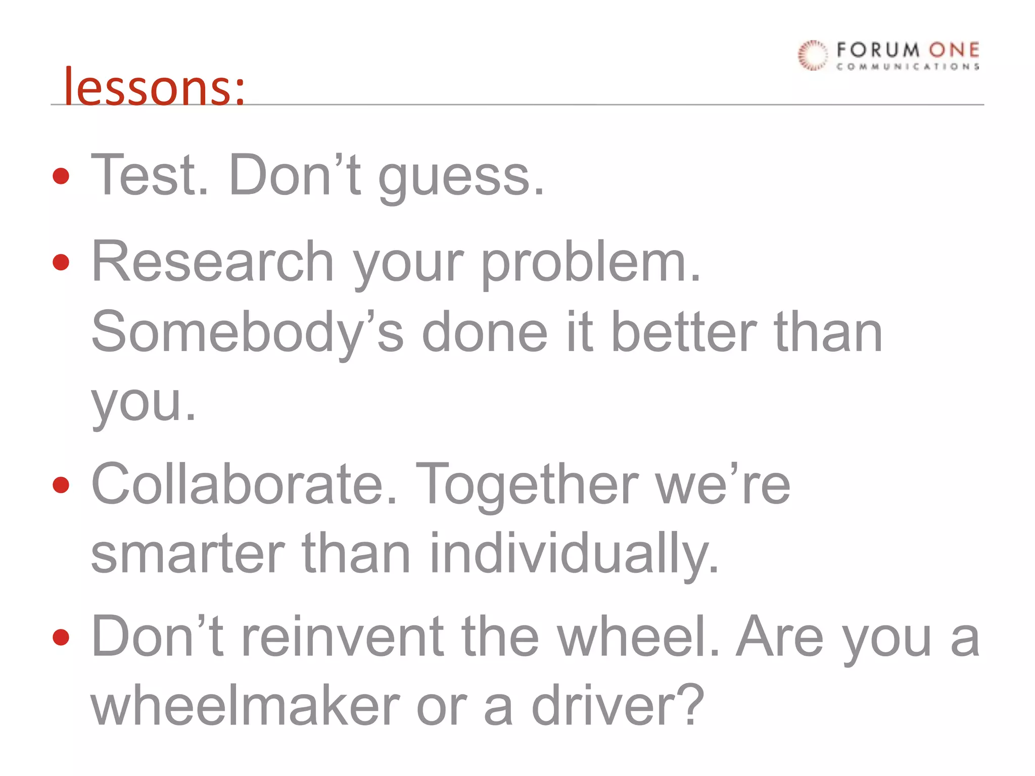 lessons:
• Test. Don’t guess.
• Research your problem.
  Somebody’s done it better than
  you.
• Collaborate. Together we’re
  smarter than individually.
• Don’t reinvent the wheel. Are you a
  wheelmaker or a driver?
 