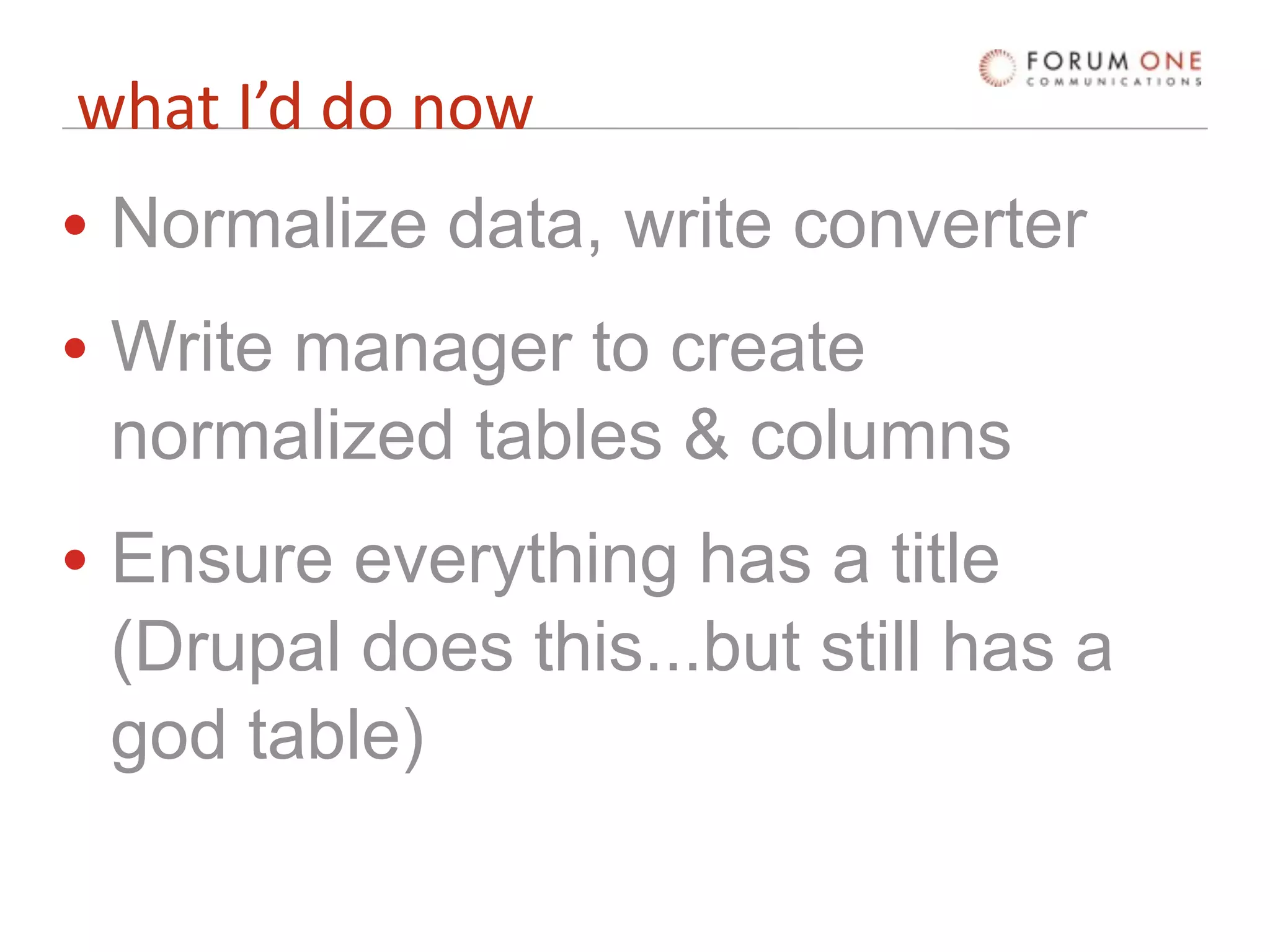 what I’d do now
• Normalize data, write converter
• Write manager to create
  normalized tables & columns
• Ensure everything has a title
  (Drupal does this...but still has a
  god table)
 