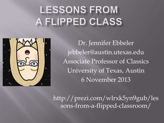 Dr. Jennifer Ebbeler
jebbeler@austin.utexas.edu
Associate Professor of Classics
University of Texas, Austin
6 November 2013
http://prezi.com/wlrxk5yn9gub/les
sons-from-a-flipped-classroom/

 