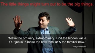The little things might turn out to be the big things.

“Make the ordinary, extraordinary. Find the hidden value.
Our job is to make the new familiar & the familiar new.”
Rory Sutherland
@ChrisRawlinson

 