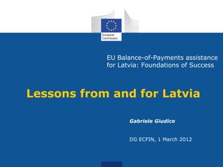 EU Balance-of-Payments assistance
            for Latvia: Foundations of Success



Lessons from and for Latvia

                  Gabriele Giudice


                  DG ECFIN, 1 March 2012
 