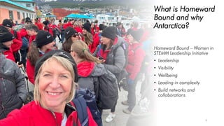 What is Homeward
Bound and why
Antarctica?
Homeward Bound – Women in
STEMM Leadership Initiative
• Leadership
• Visibility
• Wellbeing
• Leading in complexity
• Build networks and
collaborations
4
 