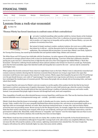 26/04/14 18:08Lessons from a rock-star economist - FT.com
Pagina 1 di 2http://www.ft.com/intl/cms/s/2/0421d04e-cb42-11e3-ba95-00144feabdc0.html#axzz300dJqICd
L
April 25, 2014 11:40 am
Lessons from a rock-star economist
By Gillian Tett
‘Thomas Piketty has forced Americans to confront some of their contradictions’
ast week, I watched something rather peculiar unfold in a lecture theatre at the Graduate
Center of the City University of New York. A collection of earnest American economists
met to ponder a 577-page tract on inequality and tax policy by Thomas Piketty, a 42-year-old
professor of economics from Paris.
But instead of simply meeting in sombre, academic isolation, the event was so wildly popular
that tickets for it sold out – and the discussion had to be broadcast into a neighbouring
auditorium. The excitement did not stop there. In recent days, Piketty’s new book, Capital in
the Twenty-First Century, has soared up the bestseller lists and sparked endless blogs, debates and comment.
The White House and US Treasury have held talks with the Frenchman. An entire segment of the primetime television show Morning
Joe pondered its message of fiscal reform (with co-host Joe Scarborough declaring, “I just don’t think that a billionaire should be
paying just 14 per cent tax!”). Interest has been so high that the style-savvy New York magazine has dubbed Piketty a “Rock-Star
Economist”. Not bad for a leftwing French intellectual whom (almost) nobody in the US had ever heard of a month ago. Particularly
given that the book essentially argues that inherited wealth and inequality have soared in the west – and can only be contained by
much higher taxes.
What explains this feverish excitement? Some observers might blame it just on the facts: Piketty’s tome is exhaustively researched and
contains numerous statistics showing that the American economist Simon Kuznets was wrong to argue back in the 1950s that
economies would become more equal as they matured. On the contrary, Piketty argues that inequality has grown in the US and Europe
over the past decade because a new cadre of “supermanagers” has captured more wage income and returns on accumulated wealth
have outstripped the (modest) pace of economic growth. This means that people who are already rich are becoming richer, and many
inherit their wealth.
But I suspect that the real reason for Piketty’s rock-star reception is not the quality of his numbers but the fact that he has forced
Americans to confront a growing sense of cognitive dissonance. Nearly two-and-a-half centuries ago, when the country’s founding
fathers created the nation, they proudly believed they had rejected Europe’s tradition of inherited aristocracy and rentier wealth.
Instead, it was presumed that people ought to become rich through hard work, merit and competition.
Thus, inequalities of wealth were often tolerated because everyone hoped they could become rich. That was the American dream which
fostered admirable waves of entrepreneurial energy and – crucially – provided a social glue.
Piketty’s book shows that this dream is increasingly a myth. In decades past, he notes, America was indeed more egalitarian than
Europe. Today, wealth in the US is more unequally distributed than almost anywhere else, and returns on accumulated wealth are so
high that riches are increasingly inherited, not made. Most Americans instinctively know, or sense, this. And even before Piketty
arrived the issue was provoking unease. Recent surveys by the Pew Research Center, for example, suggest that two-thirds of Americans
think that their society is becoming more unequal, while 90 per cent of liberals, and 60 per cent of moderate conservatives, want the
government to address this. Meanwhile, media references to “inequality” and “America” were five times higher last year than in 2010
or 2005, according to the Factiva database; this month they have been six times higher.
What Piketty’s book has done is frame this issue with new clarity; like a modern Alexis de Tocqueville, he has forced Americans to
confront some of their contradictions (although de Tocqueville’s message back in the 19th century was completely different). That does
not mean the elite will accept his analysis; on the contrary, rightwing commentators have attacked him. Nor does it imply that
Congress will embrace his call for drastically higher tax rates; that seems utterly unlikely.
Home World Companies Markets Global Economy Lex Comment Management Life & Arts
Arts Magazine Food & Drink House & Home Lunch with the FT Style Books Pursuits Travel Columns How To Spend It Tools
©Shonagh Rae
 