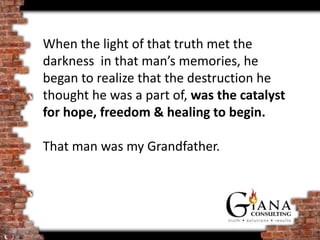 When the light of that truth met the
darkness in that man’s memories, he
began to realize that the destruction he
thought he was a part of, was the catalyst
for hope, freedom & healing to begin.

That man was my Grandfather.
 