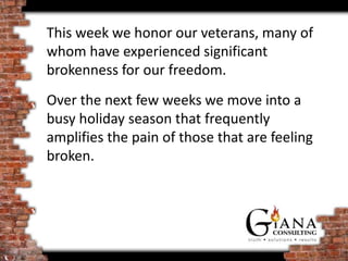 This week we honor our veterans, many of
whom have experienced significant
brokenness for our freedom.
Over the next few weeks we move into a
busy holiday season that frequently
amplifies the pain of those that are feeling
broken.
 