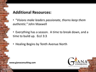 Additional Resources:
   • “Visions make leaders passionate, thorns keep them
   authentic.” John Maxwell

   • Everything has a season. A time to break down, and a
   time to build up. Eccl 3:3

   • Healing Begins by Tenth Avenue North




www.gianaconsulting.com
 