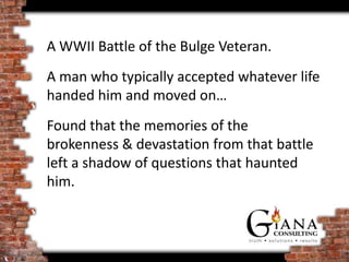 A WWII Battle of the Bulge Veteran.
A man who typically accepted whatever life
handed him and moved on…
Found that the memories of the
brokenness & devastation from that battle
left a shadow of questions that haunted
him.
 