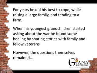 For years he did his best to cope, while
raising a large family, and tending to a
farm.
When his youngest grandchildren started
asking about the war he found some
healing by sharing stories with family and
fellow veterans.
However, the questions themselves
remained…
 