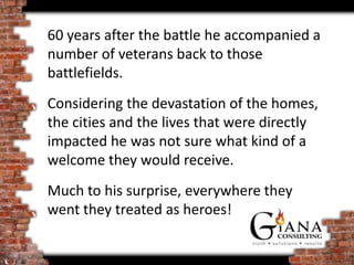 60 years after the battle he accompanied a
number of veterans back to those
battlefields.
Considering the devastation of the homes,
the cities and the lives that were directly
impacted he was not sure what kind of a
welcome they would receive.
Much to his surprise, everywhere they
went they treated as heroes!
 