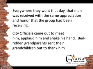 Everywhere they went that day, that man
was received with the same appreciation
and honor that the group had been
receiving.
City Officials came out to meet
him, applaud him and shake his hand. Bed-
ridden grandparents sent their
grandchildren out to thank him.
 