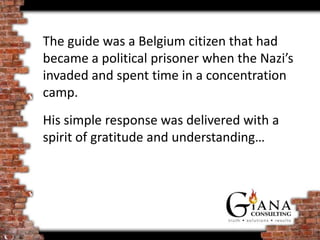 The guide was a Belgium citizen that had
became a political prisoner when the Nazi’s
invaded and spent time in a concentration
camp.
His simple response was delivered with a
spirit of gratitude and understanding…
 