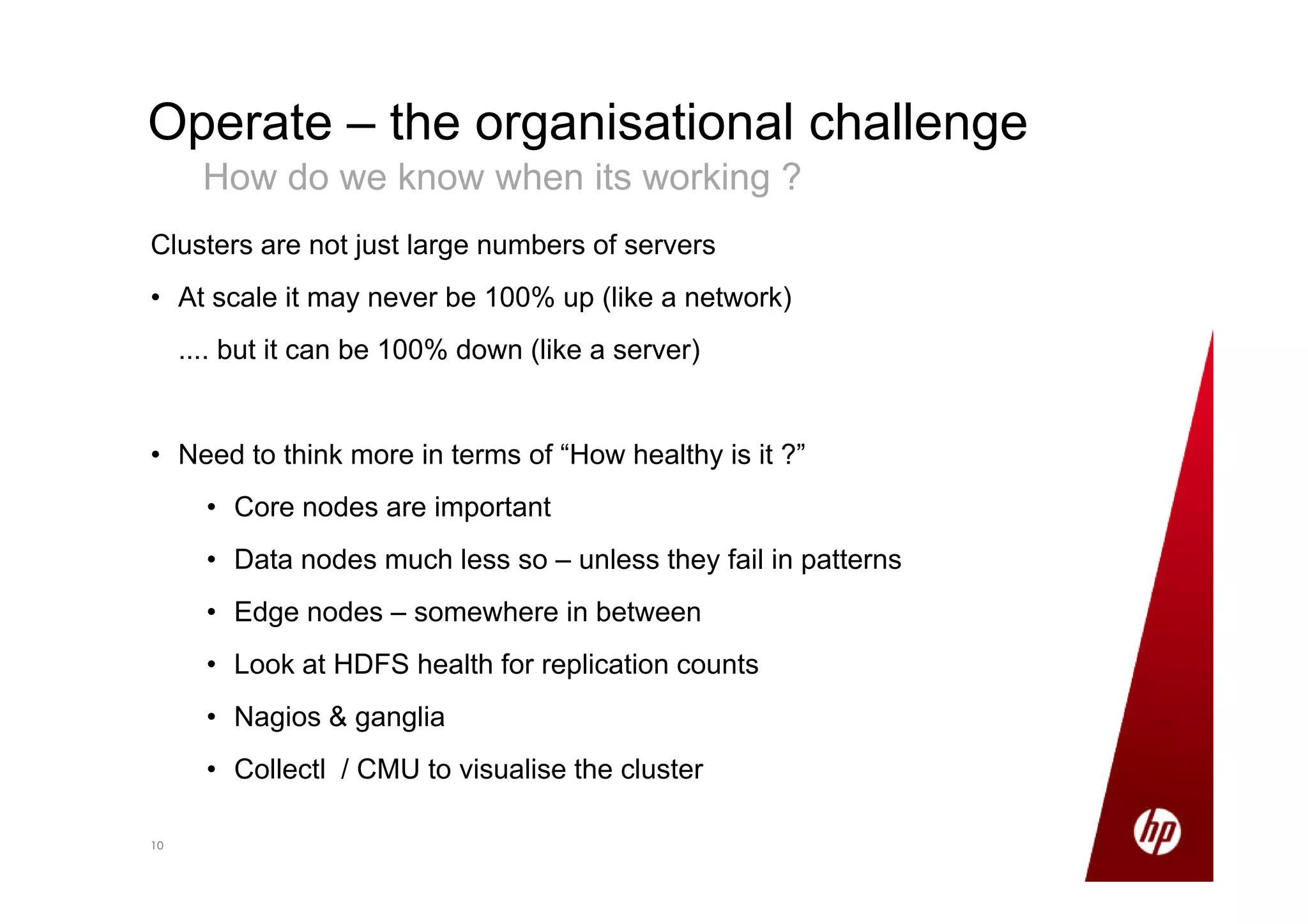 1010
Operate – the organisational challenge
How do we know when its working ?
Clusters are not just large numbers of servers
• At scale it may never be 100% up (like a network)
.... but it can be 100% down (like a server)
• Need to think more in terms of “How healthy is it ?”
• Core nodes are important
• Data nodes much less so – unless they fail in patterns
• Edge nodes – somewhere in between
• Look at HDFS health for replication counts
• Nagios & ganglia
• Collectl / CMU to visualise the cluster
 