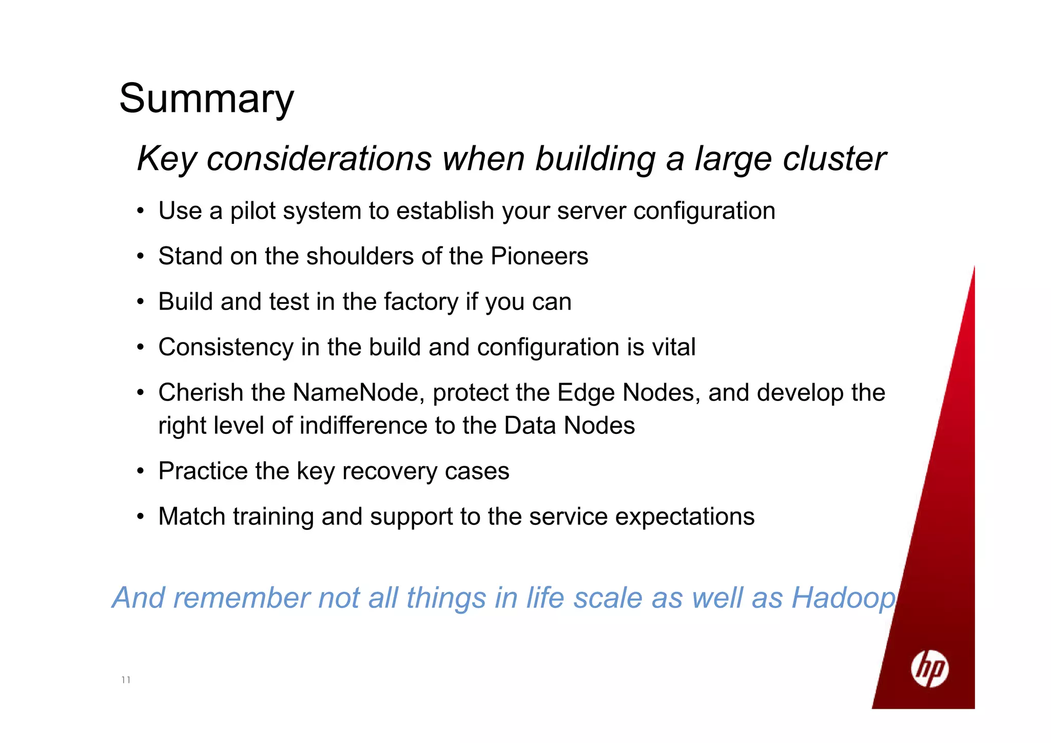 1111
Summary
Key considerations when building a large cluster
• Use a pilot system to establish your server configuration
• Stand on the shoulders of the Pioneers
• Build and test in the factory if you can
• Consistency in the build and configuration is vital
• Cherish the NameNode, protect the Edge Nodes, and develop the
right level of indifference to the Data Nodes
• Practice the key recovery cases
• Match training and support to the service expectations
And remember not all things in life scale as well as Hadoop
 