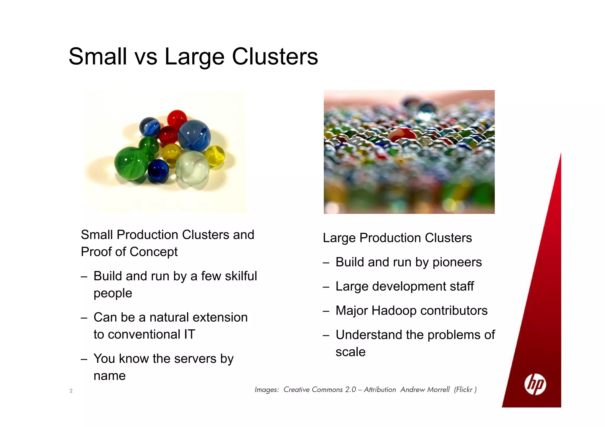 22
Small vs Large Clusters
Small Production Clusters and
Proof of Concept
– Build and run by a few skilful
people
– Can be a natural extension
to conventional IT
– You know the servers by
name
Large Production Clusters
– Build and run by pioneers
– Large development staff
– Major Hadoop contributors
– Understand the problems of
scale
Images: Creative Commons 2.0 – Attribution Andrew Morrell (Flickr )
 