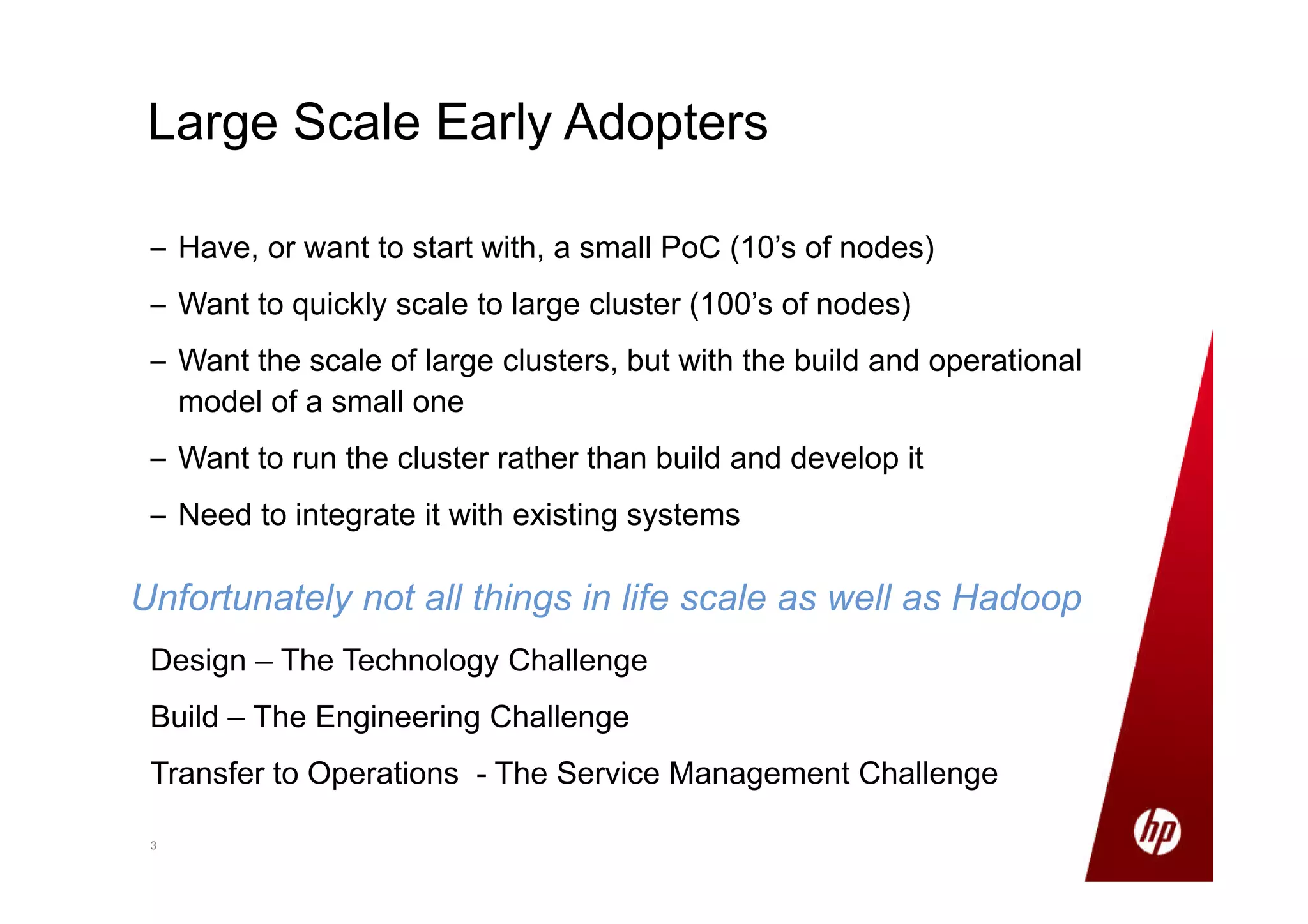 33
– Have, or want to start with, a small PoC (10’s of nodes)
– Want to quickly scale to large cluster (100’s of nodes)
– Want the scale of large clusters, but with the build and operational
model of a small one
– Want to run the cluster rather than build and develop it
– Need to integrate it with existing systems
Large Scale Early Adopters
Unfortunately not all things in life scale as well as Hadoop
Design – The Technology Challenge
Build – The Engineering Challenge
Transfer to Operations - The Service Management Challenge
 