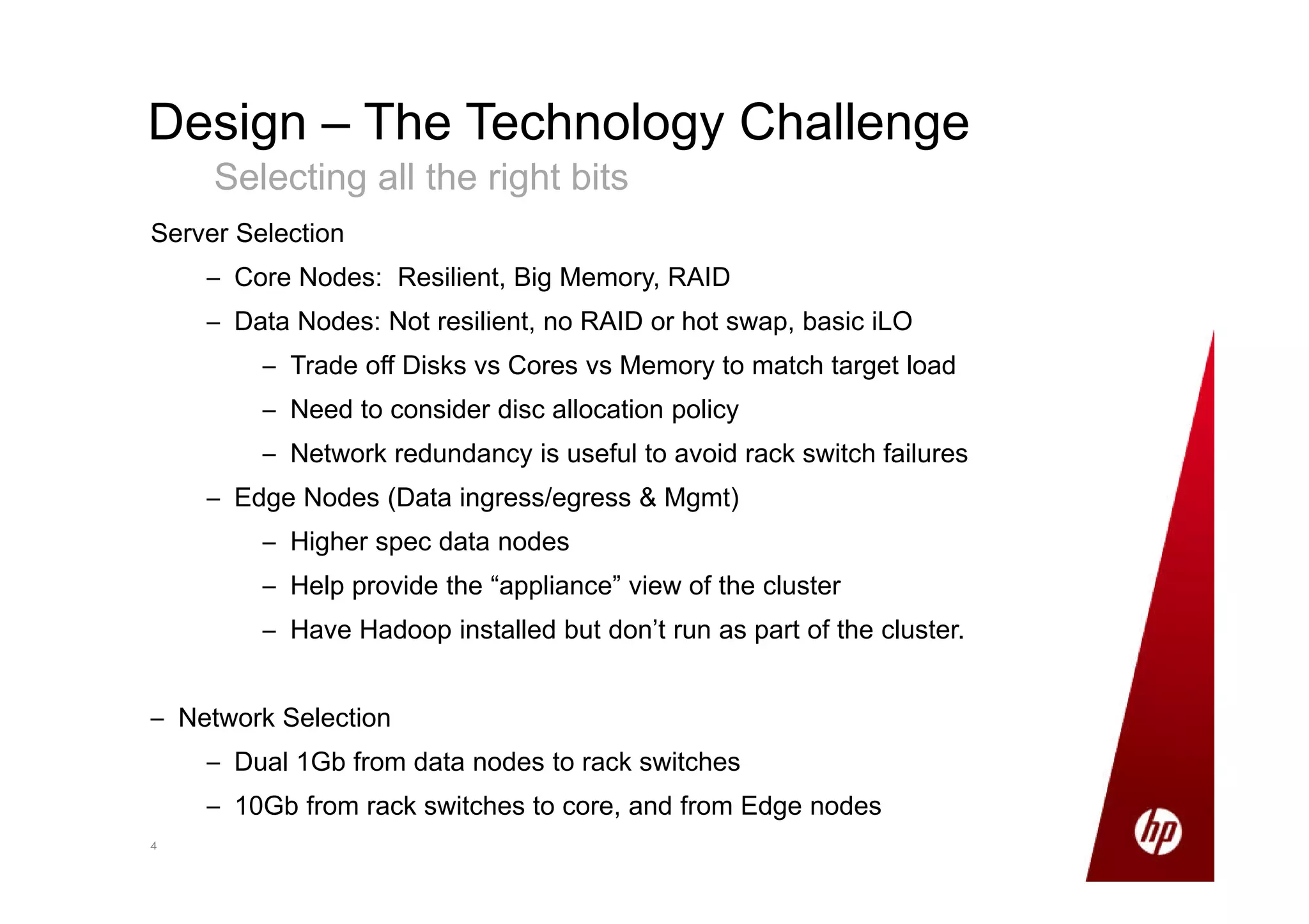 44
Design – The Technology Challenge
Selecting all the right bits
Server Selection
– Core Nodes: Resilient, Big Memory, RAID
– Data Nodes: Not resilient, no RAID or hot swap, basic iLO
– Trade off Disks vs Cores vs Memory to match target load
– Need to consider disc allocation policy
– Network redundancy is useful to avoid rack switch failures
– Edge Nodes (Data ingress/egress & Mgmt)
– Higher spec data nodes
– Help provide the “appliance” view of the cluster
– Have Hadoop installed but don’t run as part of the cluster.
– Network Selection
– Dual 1Gb from data nodes to rack switches
– 10Gb from rack switches to core, and from Edge nodes
 