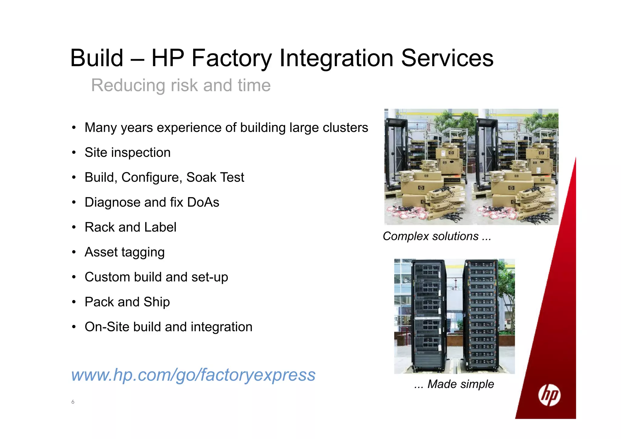 66
Build – HP Factory Integration Services
Reducing risk and time
• Many years experience of building large clusters
• Site inspection
• Build, Configure, Soak Test
• Diagnose and fix DoAs
• Rack and Label
• Asset tagging
• Custom build and set-up
• Pack and Ship
• On-Site build and integration
www.hp.com/go/factoryexpress
Complex solutions ...
... Made simple
 