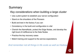 1111
Summary
Key considerations when building a large cluster
• Use a pilot system to establish your server configuration
• Stand on the shoulders of the Pioneers
• Build and test in the factory if you can
• Consistency in the build and configuration is vital
• Cherish the NameNode, protect the Edge Nodes, and develop the
right level of indifference to the Data Nodes
• Practice the key recovery cases
• Match training and support to the service expectations
And remember not all things in life scale as well as Hadoop
 