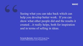 Seeing what you can take back which can
help you develop better work. If you can
show what other people did and the results it
created…it really helps, both for inspiration
and in terms of selling in ideas.
Fernando Machado, Global CMO Burger King,
Creative Effectiveness Lions President 2018
 