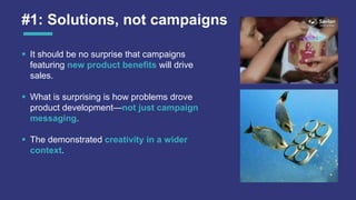 #1: Solutions, not campaigns
 It should be no surprise that campaigns
featuring new product benefits will drive
sales.
 What is surprising is how problems drove
product development—not just campaign
messaging.
 The demonstrated creativity in a wider
context.
 