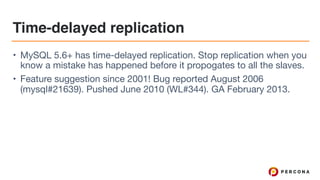 Time-delayed replication
• MySQL 5.6+ has time-delayed replication. Stop replication when you
know a mistake has happened before it propogates to all the slaves.

• Feature suggestion since 2001! Bug reported August 2006
(mysql#21639). Pushed June 2010 (WL#344). GA February 2013.
 