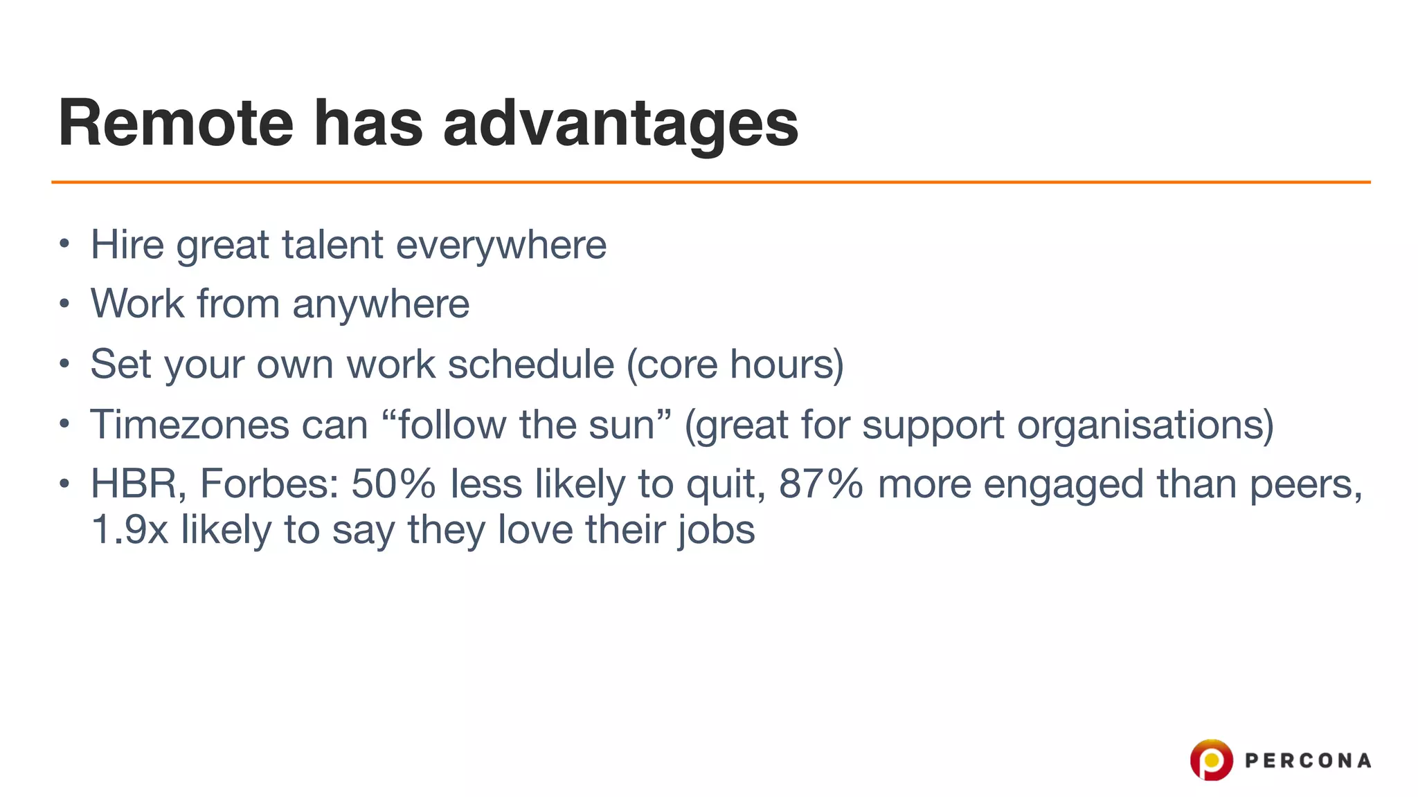 Remote has advantages • Hire great talent everywhere • Work from anywhere • Set your own work schedule (core hours) • Timezones can “follow the sun” (great for support organisations) • HBR, Forbes: 50% less likely to quit, 87% more engaged than peers, 1.9x likely to say they love their jobs 
