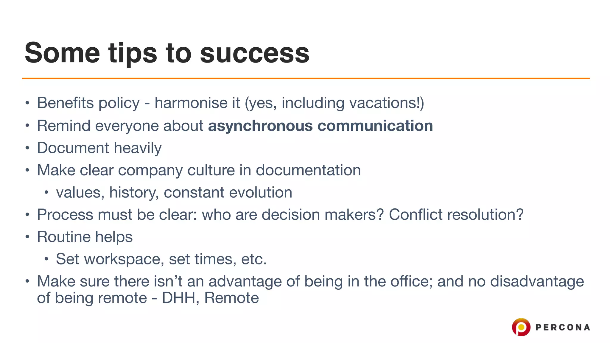 Some tips to success • Benefits policy - harmonise it (yes, including vacations!) • Remind everyone about asynchronous communication • Document heavily • Make clear company culture in documentation • values, history, constant evolution • Process must be clear: who are decision makers? Conflict resolution? • Routine helps • Set workspace, set times, etc. • Make sure there isn’t an advantage of being in the office; and no disadvantage of being remote - DHH, Remote 