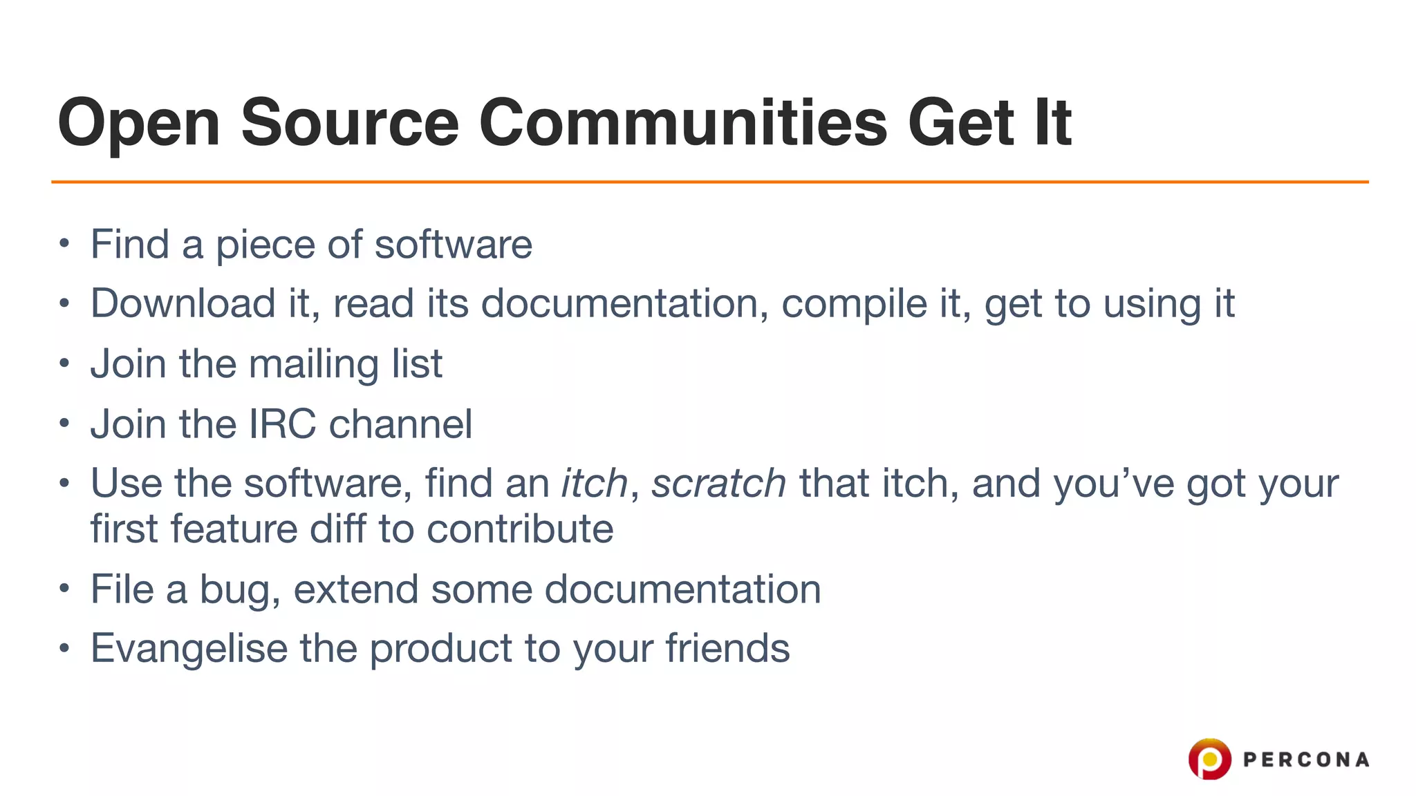 Open Source Communities Get It • Find a piece of software • Download it, read its documentation, compile it, get to using it • Join the mailing list • Join the IRC channel • Use the software, find an itch, scratch that itch, and you’ve got your first feature diff to contribute • File a bug, extend some documentation • Evangelise the product to your friends 