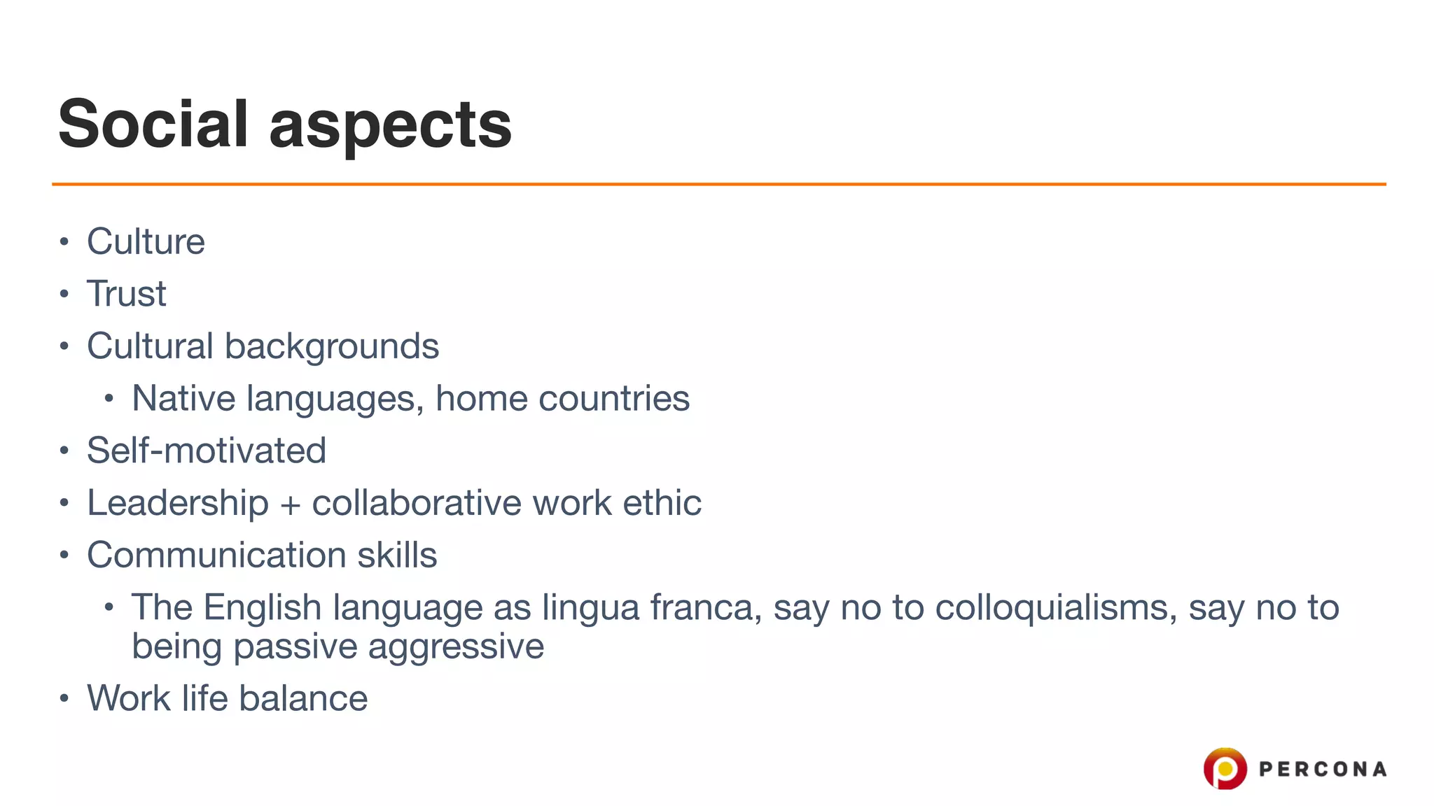 Social aspects • Culture • Trust • Cultural backgrounds • Native languages, home countries • Self-motivated • Leadership + collaborative work ethic • Communication skills • The English language as lingua franca, say no to colloquialisms, say no to being passive aggressive • Work life balance 